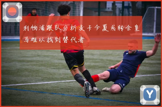 利物浦跟队分析麦卡今夏或转会皇马难以找到替代者