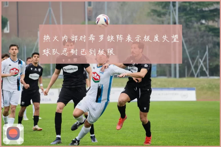 热火内部对希罗缺阵表示极度失望球队忍耐已到极限