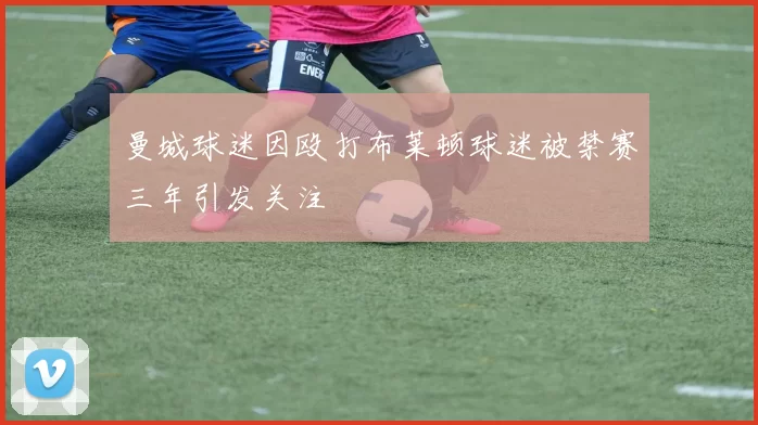 曼城球迷因殴打布莱顿球迷被禁赛三年引发关注