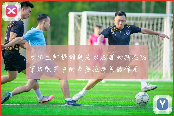 太阳主帅强调奥尼尔威廉姆斯在防守班凯罗中的重要性与关键作用