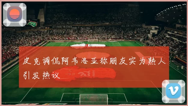皮克调侃阿韦洛亚称朋友实为熟人引发热议