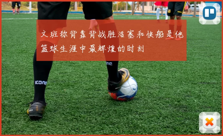 文班称背靠背战胜活塞和快船是他篮球生涯中最辉煌的时刻