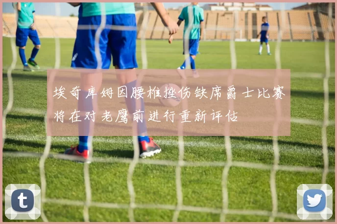 埃奇库姆因腰椎挫伤缺席爵士比赛将在对老鹰前进行重新评估