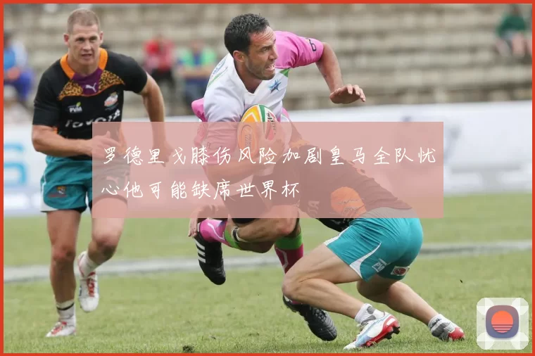 罗德里戈膝伤风险加剧皇马全队忧心他可能缺席世界杯