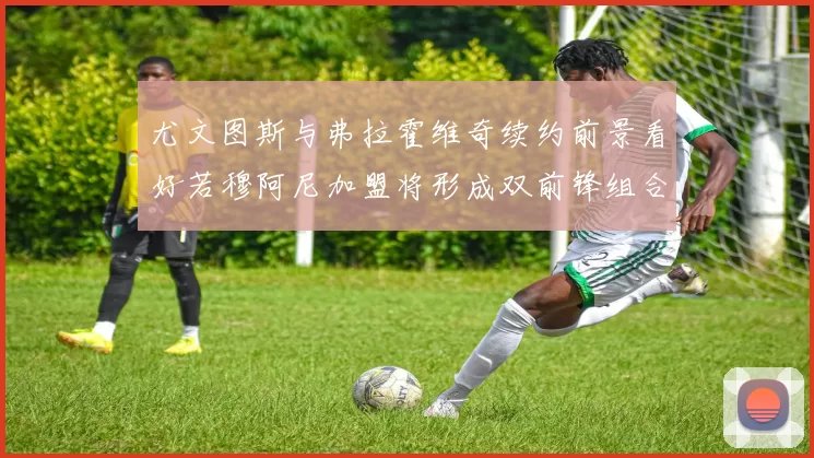 尤文图斯与弗拉霍维奇续约前景看好若穆阿尼加盟将形成双前锋组合