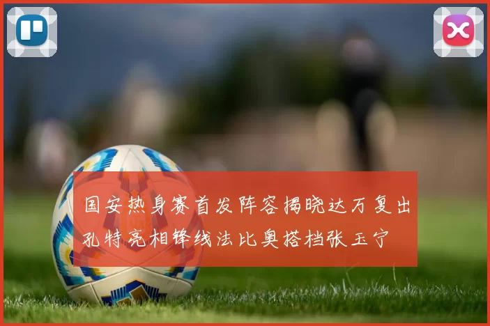 国安热身赛首发阵容揭晓达万复出孔特亮相锋线法比奥搭档张玉宁