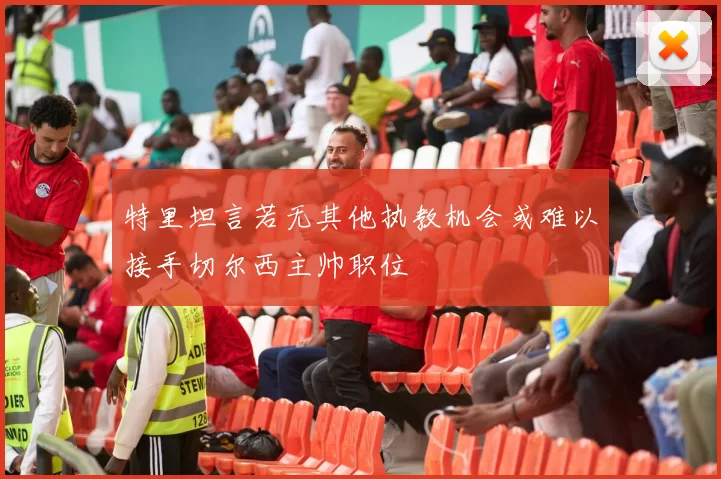 特里坦言若无其他执教机会或难以接手切尔西主帅职位