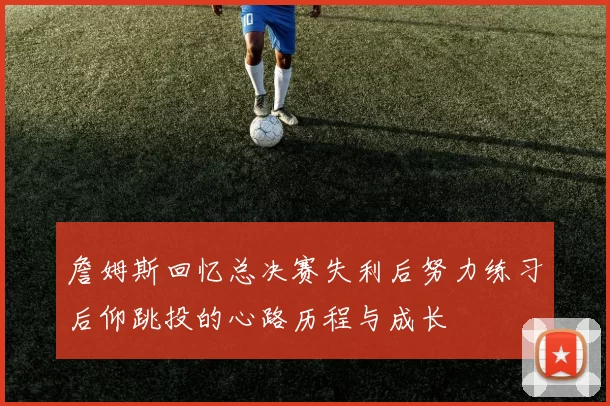 詹姆斯回忆总决赛失利后努力练习后仰跳投的心路历程与成长