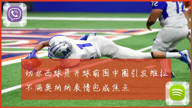 切尔西球员开球前围中圈引发维拉不满奥纳纳表情包成焦点
