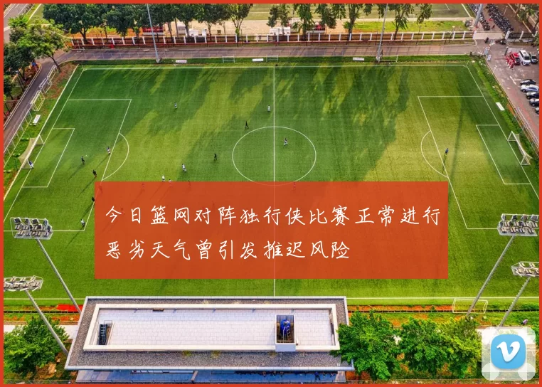 今日篮网对阵独行侠比赛正常进行恶劣天气曾引发推迟风险