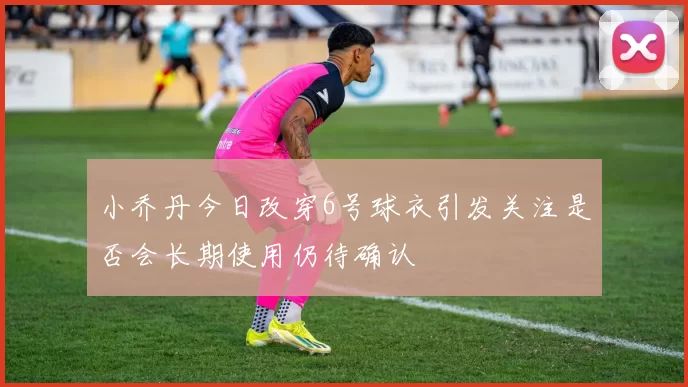 小乔丹今日改穿6号球衣引发关注是否会长期使用仍待确认