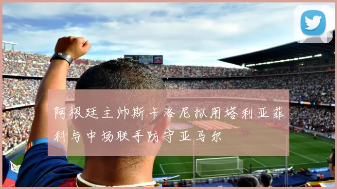 阿根廷主帅斯卡洛尼拟用塔利亚菲科与中场联手防守亚马尔