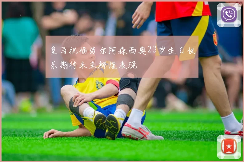 皇马祝福劳尔阿森西奥23岁生日快乐期待未来辉煌表现