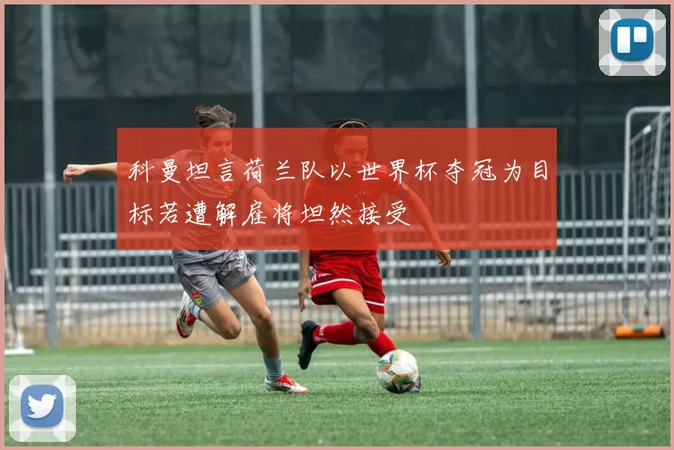 科曼坦言荷兰队以世界杯夺冠为目标若遭解雇将坦然接受