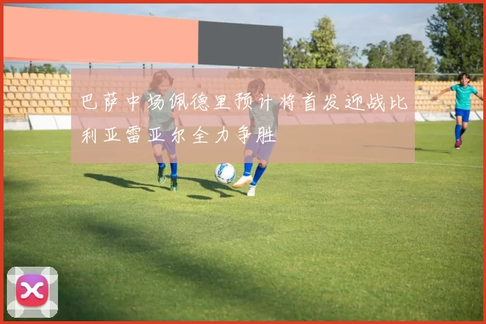 巴萨中场佩德里预计将首发迎战比利亚雷亚尔全力争胜