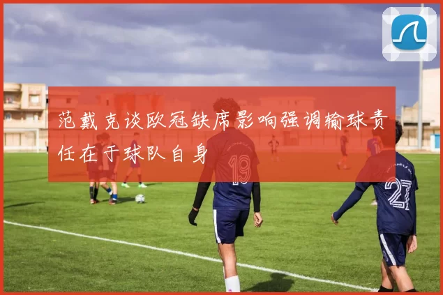 范戴克谈欧冠缺席影响强调输球责任在于球队自身