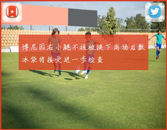 博尼因右小腿不适被换下离场后敷冰袋将接受进一步检查