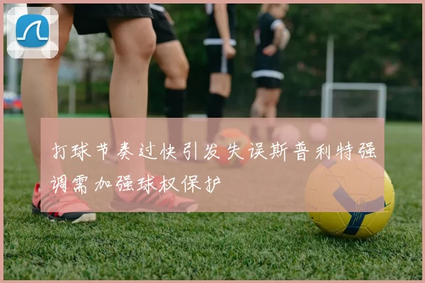 打球节奏过快引发失误斯普利特强调需加强球权保护