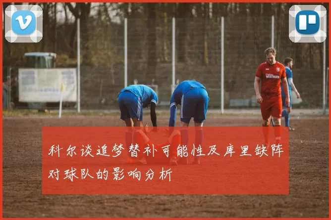 科尔谈追梦替补可能性及库里缺阵对球队的影响分析