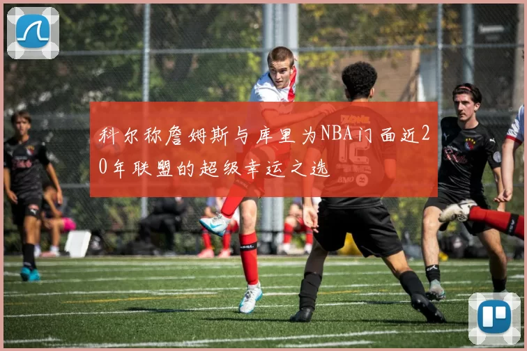 科尔称詹姆斯与库里为NBA门面近20年联盟的超级幸运之选