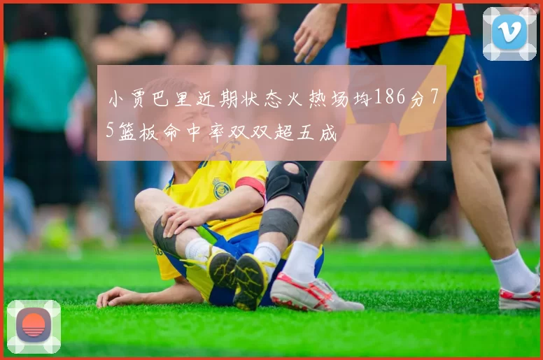 小贾巴里近期状态火热场均186分75篮板命中率双双超五成