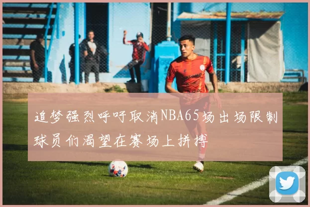 追梦强烈呼吁取消NBA65场出场限制球员们渴望在赛场上拼搏