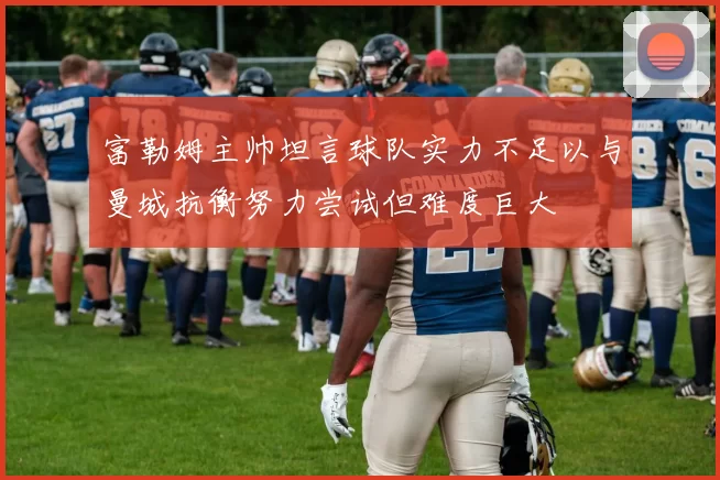 富勒姆主帅坦言球队实力不足以与曼城抗衡努力尝试但难度巨大