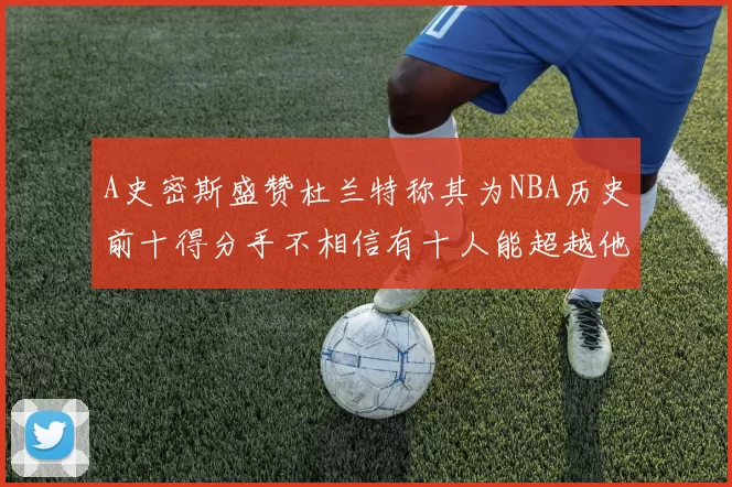 A史密斯盛赞杜兰特称其为NBA历史前十得分手不相信有十人能超越他