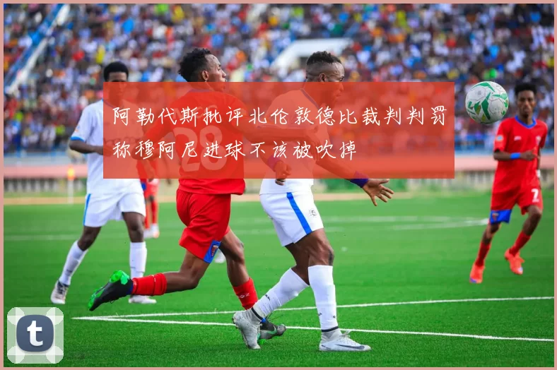 阿勒代斯批评北伦敦德比裁判判罚称穆阿尼进球不该被吹掉