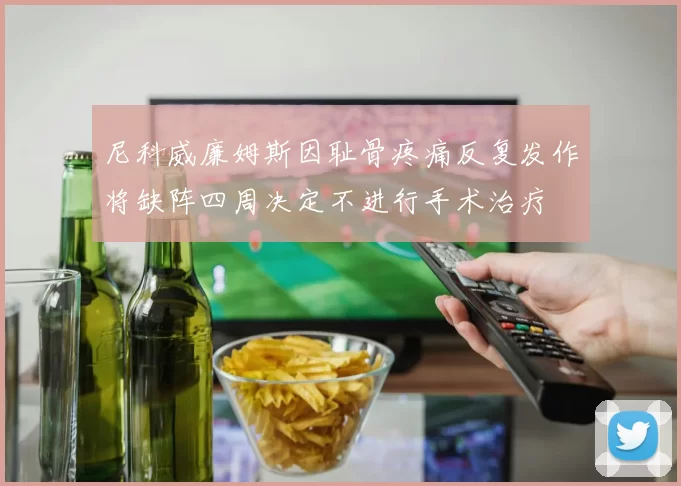 尼科威廉姆斯因耻骨疼痛反复发作将缺阵四周决定不进行手术治疗