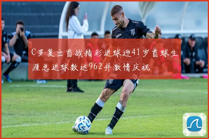 C罗复出首战精彩进球迎41岁首球生涯总进球数达962并激情庆祝