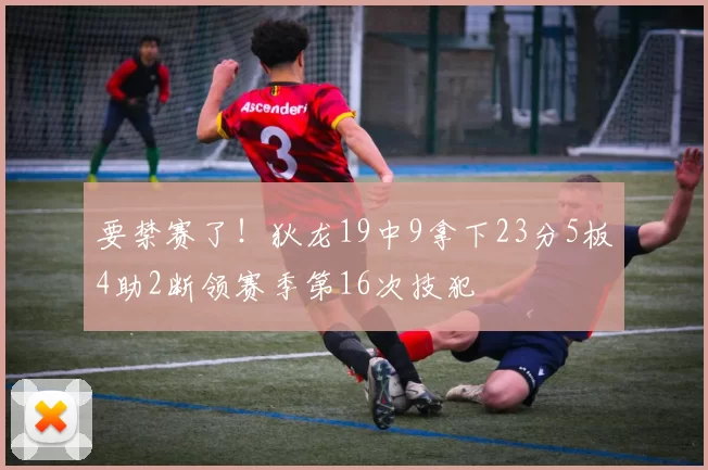 要禁赛了！狄龙19中9拿下23分5板4助2断领赛季第16次技犯