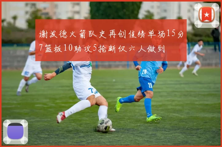 谢泼德火箭队史再创佳绩单场15分7篮板10助攻5抢断仅六人做到